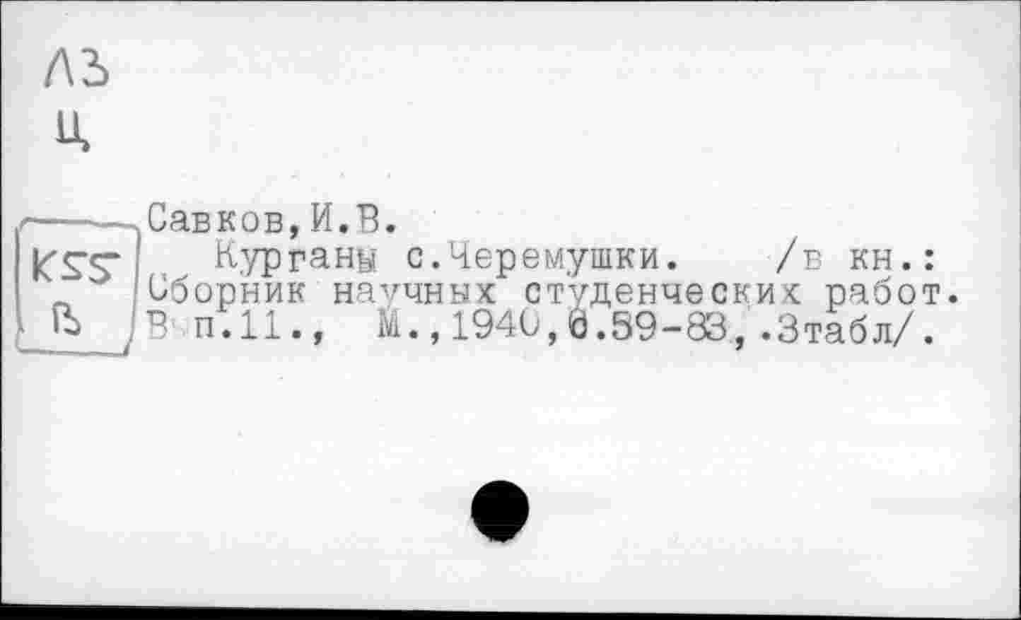 ﻿лз> u.
г——.Савков, И.В.
К" S'S’ Курганы с.Черемушки. /в кн.: л Сборник научных студенческих работ ft JB п.11., Й.,1940,0.59-83,.Зтабл/.